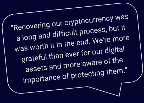 "Recovering our cryptocurrency was a long and difficult process, but it was worth it in the end. We're more grateful than ever for our digital assets and more aware of the importance of protecting them."