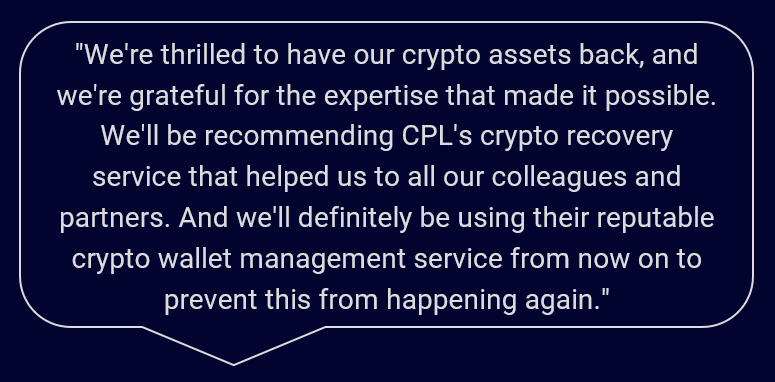 "We're thrilled to have our crypto assets back, and we're grateful for the expertise that made it possible. We'll be recommending CPL's crypto recovery service that helped us to all our colleagues and partners. And we'll definitely be using their reputable crypto wallet management service from now on to prevent this from happening again."
