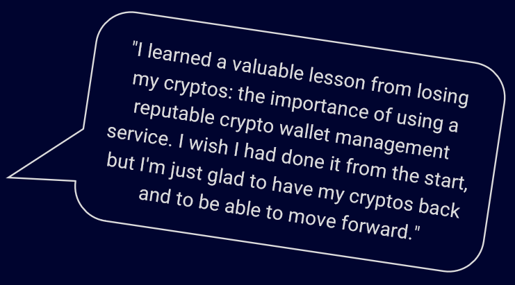 "I learned a valuable lesson from losing my cryptos: the importance of using a reputable crypto wallet management service. I wish I had done it from the start, but I'm just glad to have my cryptos back and to be able to move forward."