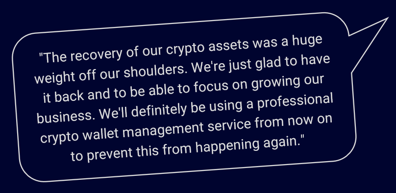 "The recovery of our crypto assets was a huge weight off our shoulders. We're just glad to have it back and to be able to focus on growing our business. We'll definitely be using a professional crypto wallet management service from now on to prevent this from happening again."