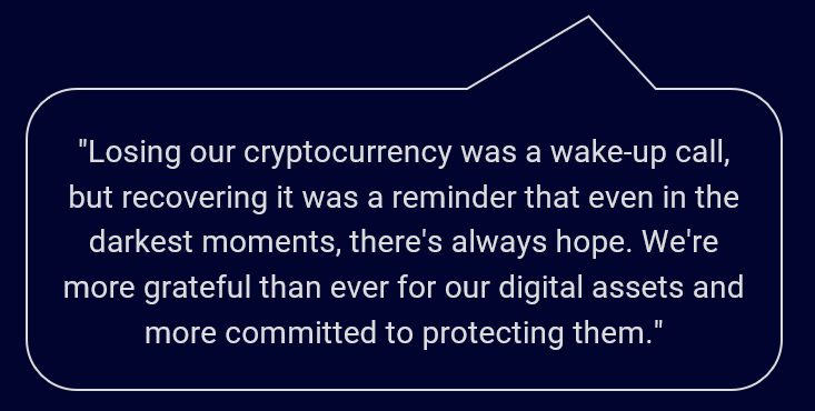 "We thought we'd lost everything, but thanks to the help of CPL's professional crypto recovery service, we were able to get our cryptocurrency back. It was a costly lesson, but we're just glad to have learned it."